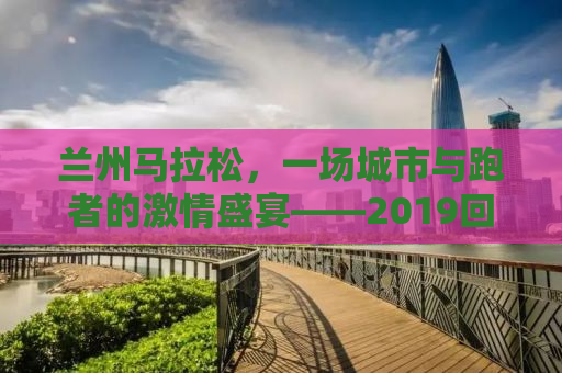 兰州马拉松，一场城市与跑者的激情盛宴——2019回顾