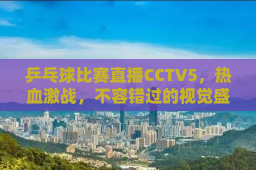 乒乓球比赛直播CCTV5，热血激战，不容错过的视觉盛宴！