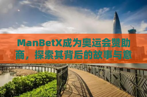 ManBetX成为奥运会赞助商，探索其背后的故事与意义