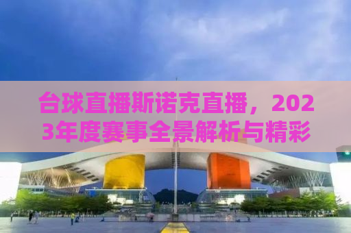 台球直播斯诺克直播，2023年度赛事全景解析与精彩瞬间回顾