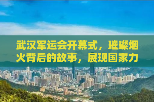 武汉军运会开幕式，璀璨烟火背后的故事，展现国家力量与荣耀