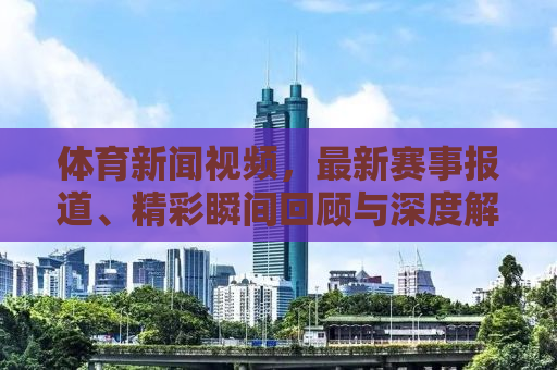 体育新闻视频，最新赛事报道、精彩瞬间回顾与深度解析