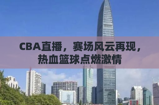 CBA直播，赛场风云再现，热血篮球点燃激情