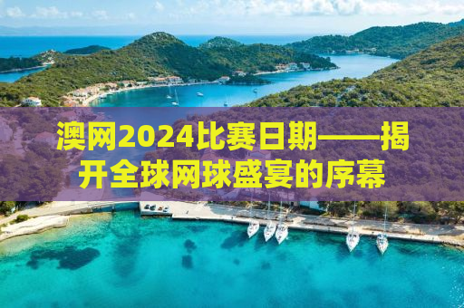 澳网2024比赛日期——揭开全球网球盛宴的序幕