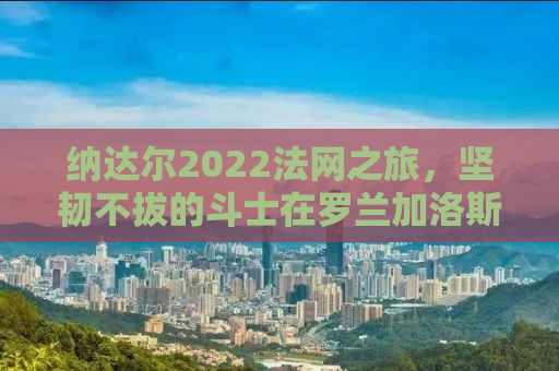 纳达尔2022法网之旅，坚韧不拔的斗士在罗兰加洛斯的荣耀征途