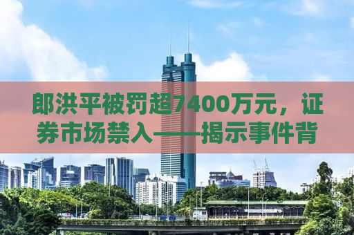 郎洪平被罚超7400万元，证券市场禁入——揭示事件背后的真相与启示