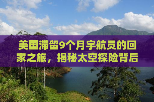 美国滞留9个月宇航员的回家之旅，揭秘太空探险背后的故事