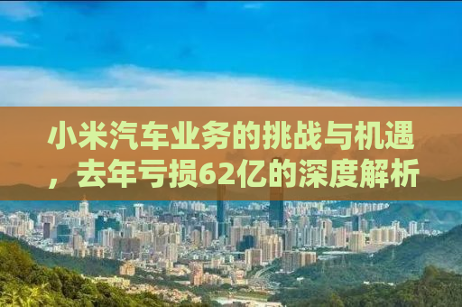 小米汽车业务的挑战与机遇，去年亏损62亿的深度解析