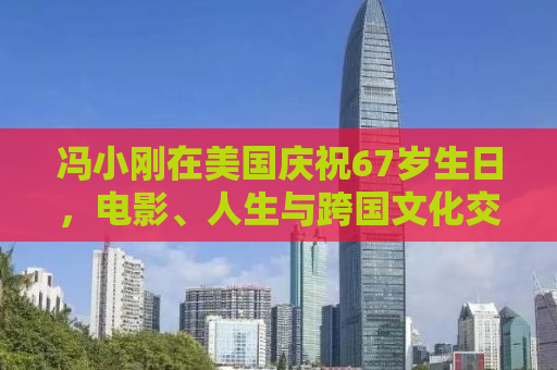 冯小刚在美国庆祝67岁生日，电影、人生与跨国文化交融的轨迹