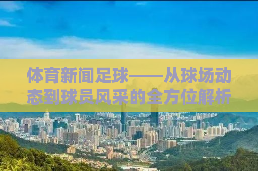 体育新闻足球——从球场动态到球员风采的全方位解析