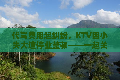 代驾费用起纠纷，KTV因小失大遭停业整顿——一起关注事件背后的真相