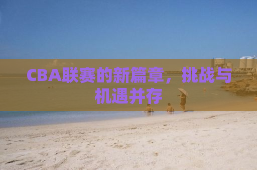 CBA联赛的新篇章，挑战与机遇并存