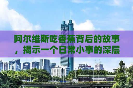 阿尔维斯吃香蕉背后的故事，揭示一个日常小事的深层意义